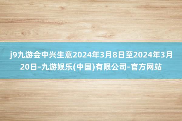 j9九游会中兴生意2024年3月8日至2024年3月20日-九游娱乐(中国)有限公司-官方网站
