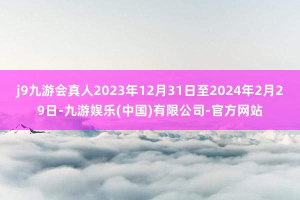 j9九游会真人2023年12月31日至2024年2月29日-九游娱乐(中国)有限公司-官方网站