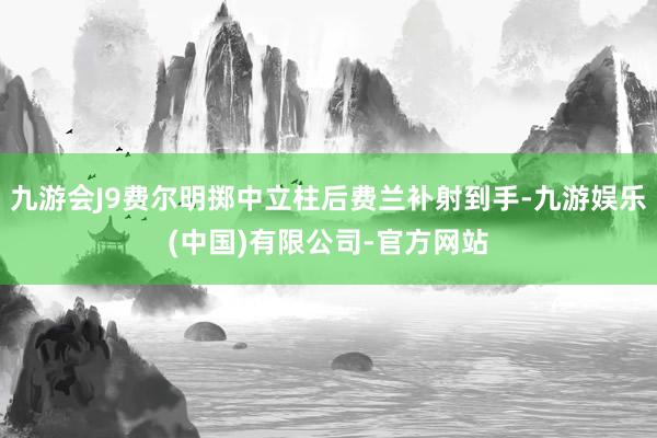 九游会J9费尔明掷中立柱后费兰补射到手-九游娱乐(中国)有限公司-官方网站