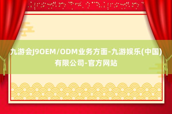 九游会J9OEM/ODM业务方面-九游娱乐(中国)有限公司-官方网站