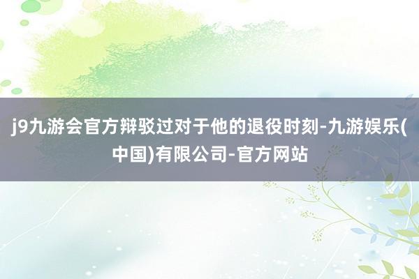 j9九游会官方辩驳过对于他的退役时刻-九游娱乐(中国)有限公司-官方网站