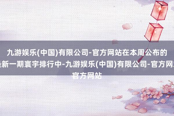 九游娱乐(中国)有限公司-官方网站在本周公布的最新一期寰宇排行中-九游娱乐(中国)有限公司-官方网站