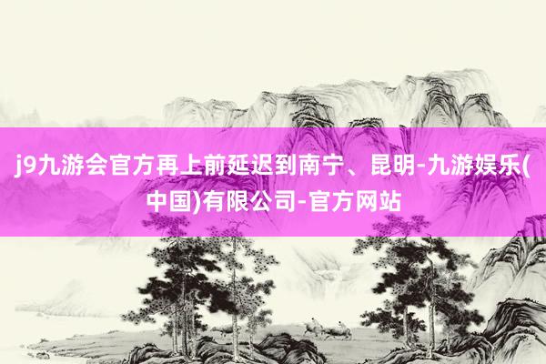 j9九游会官方再上前延迟到南宁、昆明-九游娱乐(中国)有限公司-官方网站