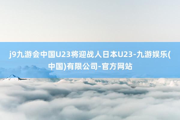j9九游会中国U23将迎战人日本U23-九游娱乐(中国)有限公司-官方网站