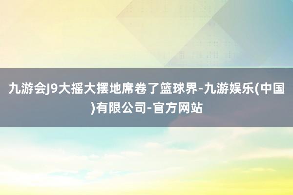 九游会J9大摇大摆地席卷了篮球界-九游娱乐(中国)有限公司-官方网站
