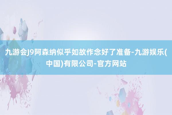 九游会J9阿森纳似乎如故作念好了准备-九游娱乐(中国)有限公司-官方网站