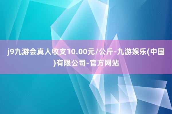 j9九游会真人收支10.00元/公斤-九游娱乐(中国)有限公司-官方网站
