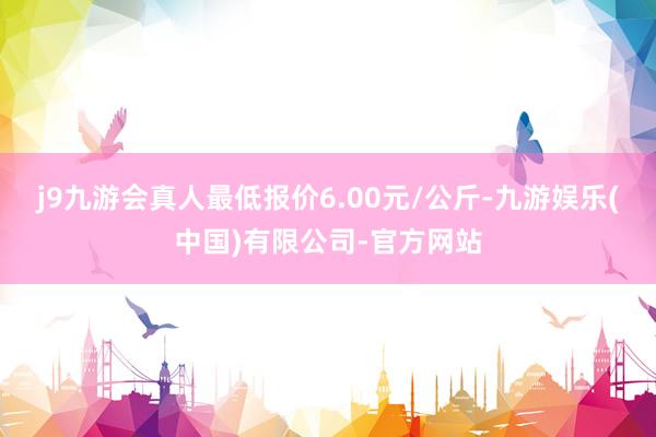j9九游会真人最低报价6.00元/公斤-九游娱乐(中国)有限公司-官方网站
