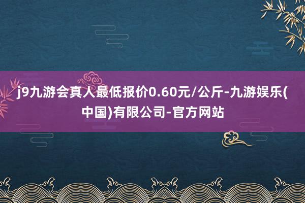 j9九游会真人最低报价0.60元/公斤-九游娱乐(中国)有限公司-官方网站