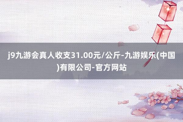 j9九游会真人收支31.00元/公斤-九游娱乐(中国)有限公司-官方网站