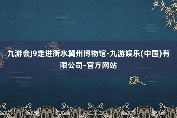 九游会J9　　走进衡水冀州博物馆-九游娱乐(中国)有限公司-官方网站