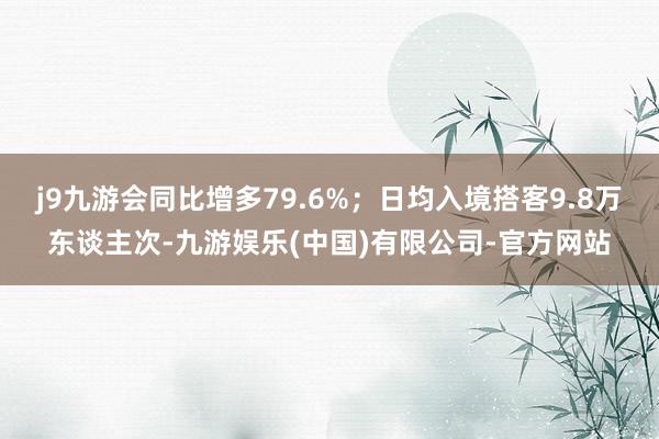j9九游会同比增多79.6%；日均入境搭客9.8万东谈主次-九游娱乐(中国)有限公司-官方网站