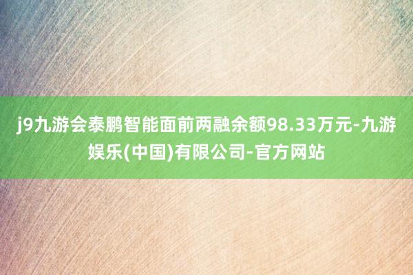 j9九游会泰鹏智能面前两融余额98.33万元-九游娱乐(中国)有限公司-官方网站