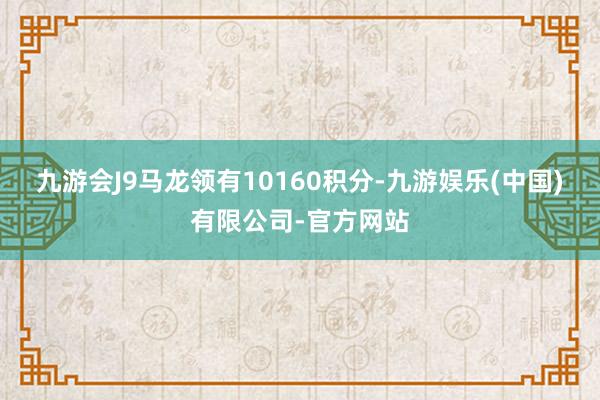 九游会J9马龙领有10160积分-九游娱乐(中国)有限公司-官方网站