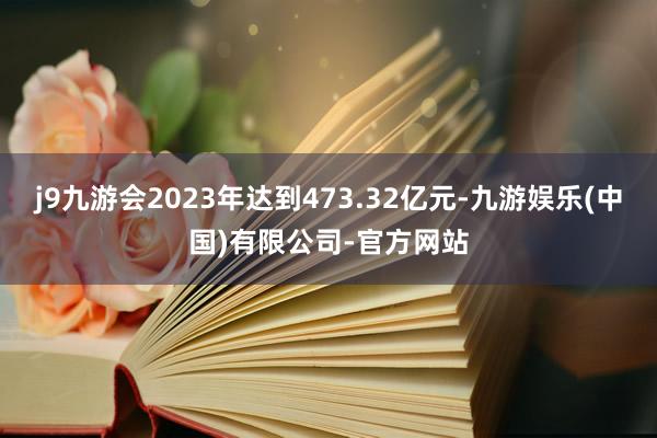 j9九游会2023年达到473.32亿元-九游娱乐(中国)有限公司-官方网站