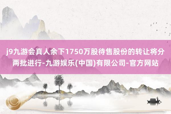 j9九游会真人余下1750万股待售股份的转让将分两批进行-九游娱乐(中国)有限公司-官方网站