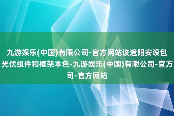 九游娱乐(中国)有限公司-官方网站该遮阳安设包括：光伏组件和框架本色-九游娱乐(中国)有限公司-官方网站