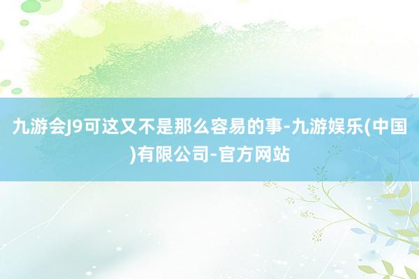 九游会J9可这又不是那么容易的事-九游娱乐(中国)有限公司-官方网站