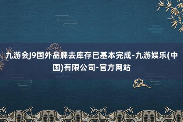 九游会J9国外品牌去库存已基本完成-九游娱乐(中国)有限公司-官方网站