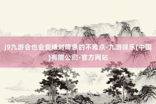 j9九游会也会变嫌对降息的不雅点-九游娱乐(中国)有限公司-官方网站