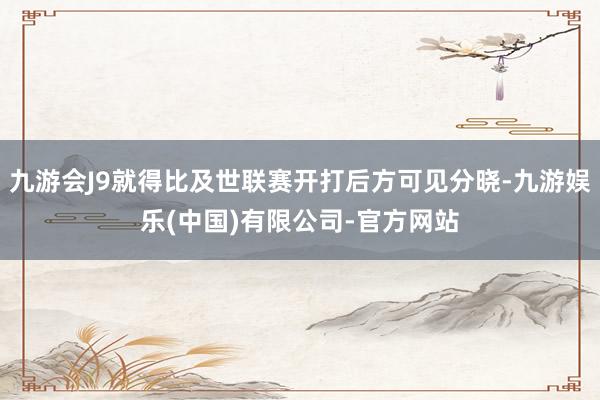 九游会J9就得比及世联赛开打后方可见分晓-九游娱乐(中国)有限公司-官方网站