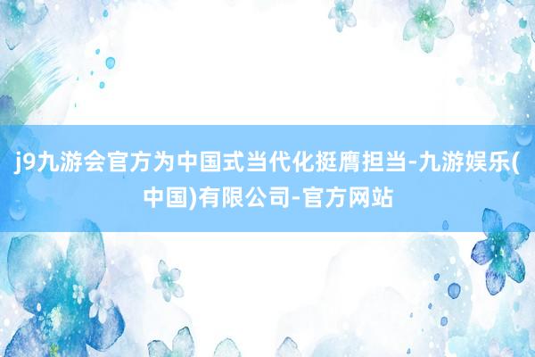 j9九游会官方为中国式当代化挺膺担当-九游娱乐(中国)有限公司-官方网站