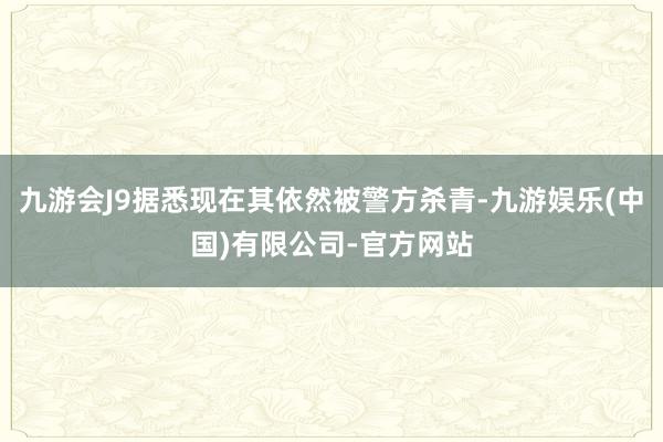 九游会J9据悉现在其依然被警方杀青-九游娱乐(中国)有限公司-官方网站