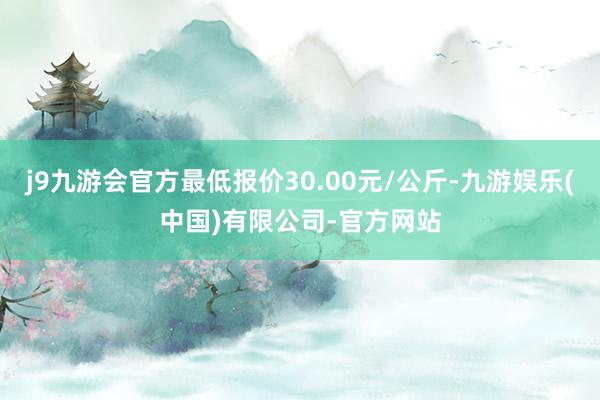 j9九游会官方最低报价30.00元/公斤-九游娱乐(中国)有限公司-官方网站