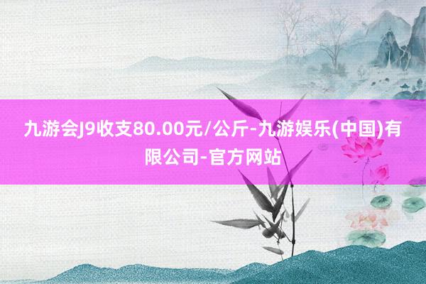 九游会J9收支80.00元/公斤-九游娱乐(中国)有限公司-官方网站