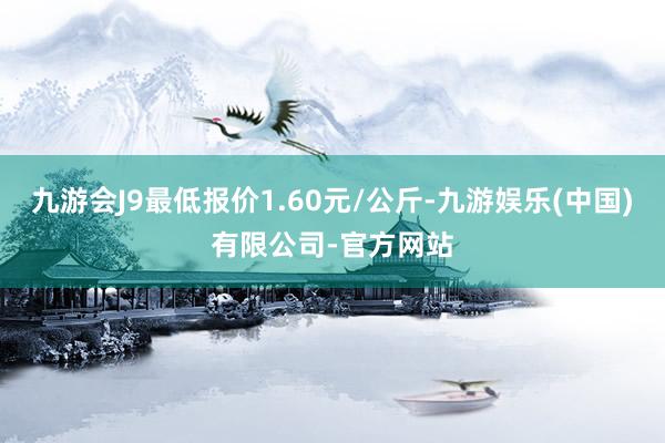 九游会J9最低报价1.60元/公斤-九游娱乐(中国)有限公司-官方网站