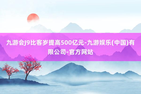 九游会J9比客岁提高500亿元-九游娱乐(中国)有限公司-官方网站