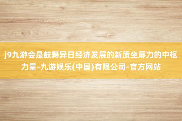 j9九游会是鼓舞异日经济发展的新质坐蓐力的中枢力量-九游娱乐(中国)有限公司-官方网站