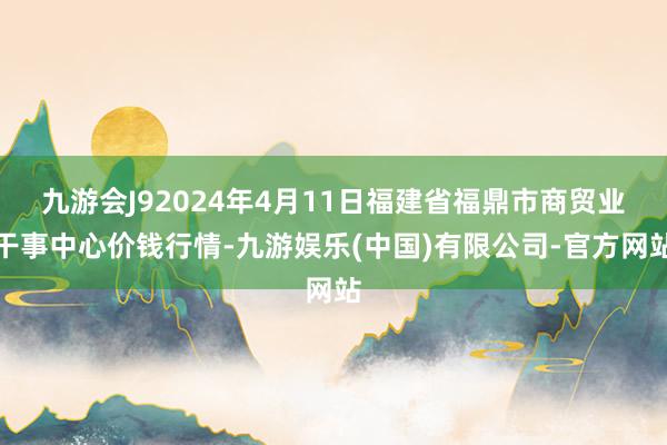 九游会J92024年4月11日福建省福鼎市商贸业干事中心价钱行情-九游娱乐(中国)有限公司-官方网站