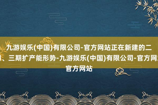 九游娱乐(中国)有限公司-官方网站正在新建的二期、三期扩产能形势-九游娱乐(中国)有限公司-官方网站