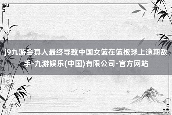 j9九游会真人最终导致中国女篮在篮板球上逾期敌手-九游娱乐(中国)有限公司-官方网站