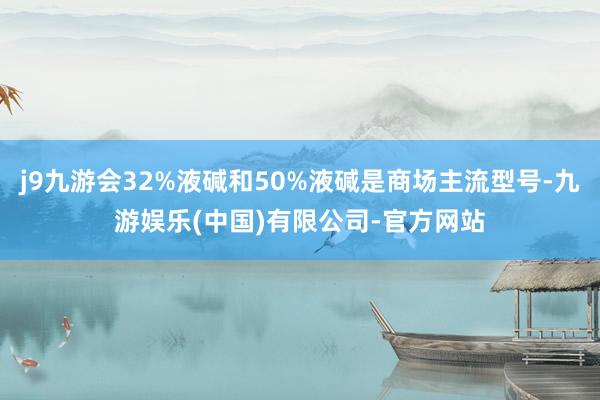 j9九游会32%液碱和50%液碱是商场主流型号-九游娱乐(中国)有限公司-官方网站