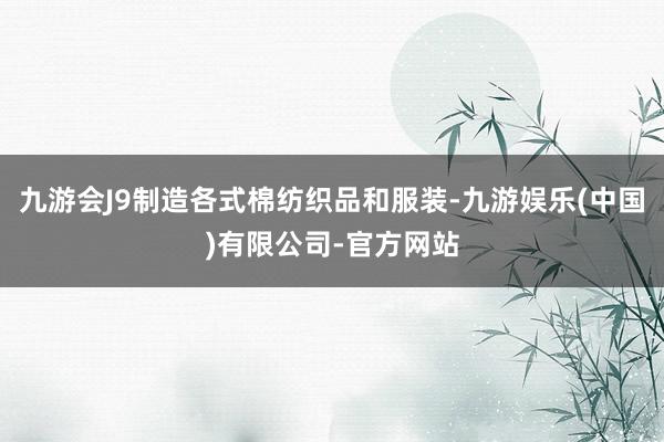 九游会J9制造各式棉纺织品和服装-九游娱乐(中国)有限公司-官方网站