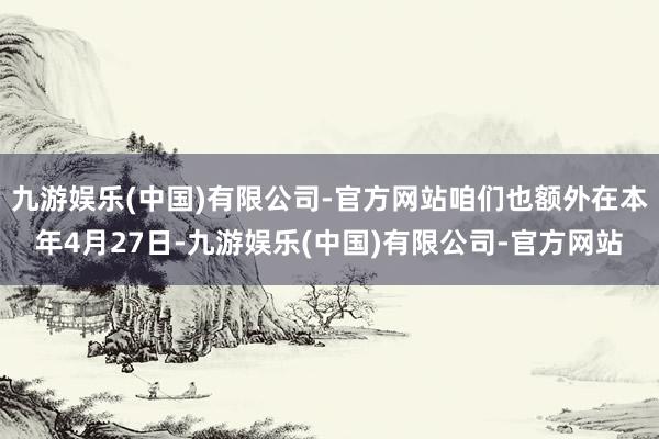九游娱乐(中国)有限公司-官方网站咱们也额外在本年4月27日-九游娱乐(中国)有限公司-官方网站