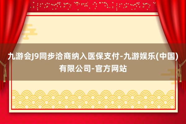 九游会J9同步洽商纳入医保支付-九游娱乐(中国)有限公司-官方网站