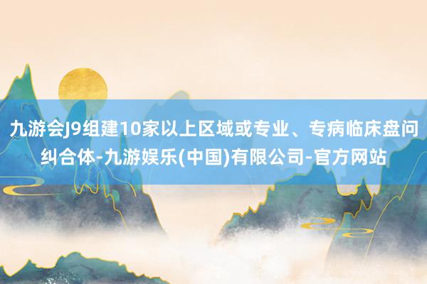 九游会J9组建10家以上区域或专业、专病临床盘问纠合体-九游娱乐(中国)有限公司-官方网站