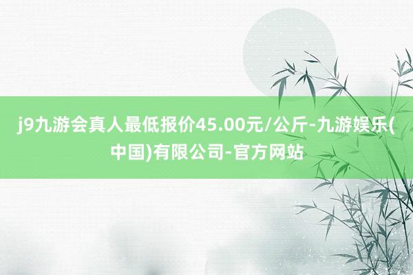 j9九游会真人最低报价45.00元/公斤-九游娱乐(中国)有限公司-官方网站