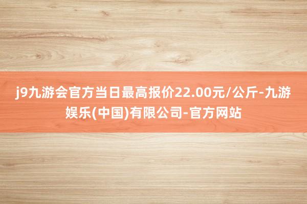 j9九游会官方当日最高报价22.00元/公斤-九游娱乐(中国)有限公司-官方网站