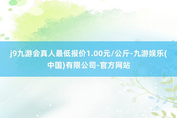 j9九游会真人最低报价1.00元/公斤-九游娱乐(中国)有限公司-官方网站