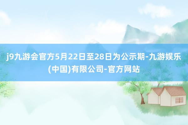 j9九游会官方5月22日至28日为公示期-九游娱乐(中国)有限公司-官方网站
