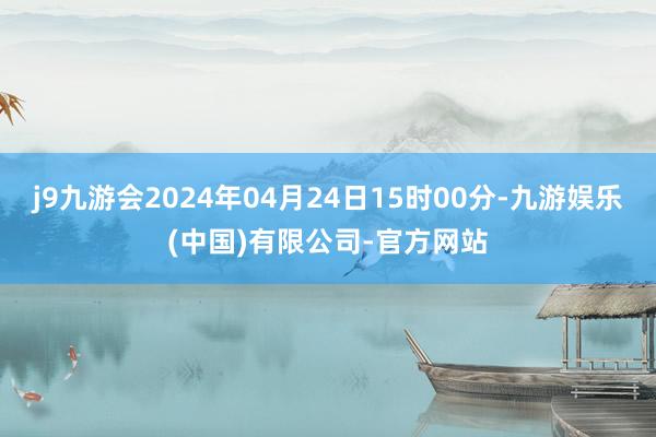 j9九游会2024年04月24日15时00分-九游娱乐(中国)有限公司-官方网站