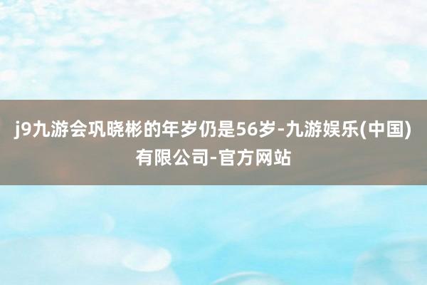 j9九游会巩晓彬的年岁仍是56岁-九游娱乐(中国)有限公司-官方网站