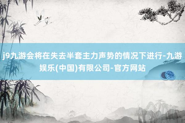 j9九游会将在失去半套主力声势的情况下进行-九游娱乐(中国)有限公司-官方网站