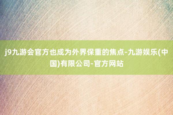 j9九游会官方也成为外界保重的焦点-九游娱乐(中国)有限公司-官方网站