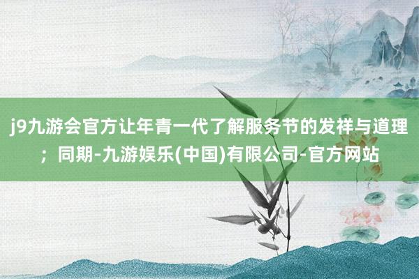 j9九游会官方让年青一代了解服务节的发祥与道理；同期-九游娱乐(中国)有限公司-官方网站