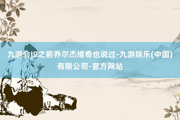 九游会J9之前乔尔杰维奇也说过-九游娱乐(中国)有限公司-官方网站